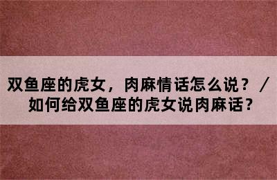 双鱼座的虎女，肉麻情话怎么说？／ 如何给双鱼座的虎女说肉麻话？